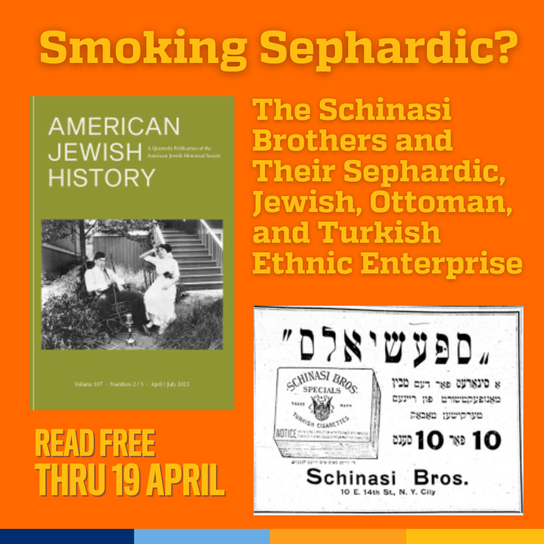 Promotional tile featuring cover art from the new edition of American Jewish History, a figure from the article featuring a 1915 ad (Der tog Advertisement, June 21, 1915, 2, Historical Jewish Press website founded by the National Library of Israel and Tel Aviv University) and the text: Smoking Sephardic?:The Schinasi Brothers and Their Sephardic, Jewish, Ottoman, and Turkish Ethnic Enterprise Read free thru 19 April