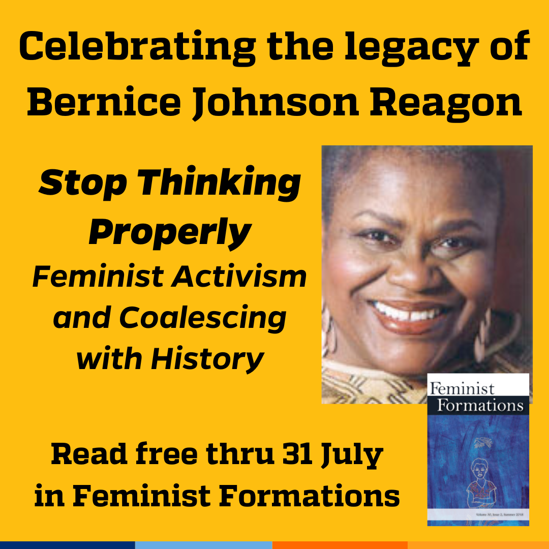 Promotional tile featuring a photo of Bernice Johnson Reagon, cover art from the Summer 2018 edition of Feminist Formations, and the text:  Celebrating the legacy of Bernice Johnson Reagon  Stop Thinking Properly: Feminist Activism and Coalescing with History Read free thru 31 July in Feminist Formations